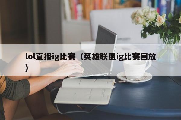 lol直播ig比賽（英雄聯盟ig比賽回放）