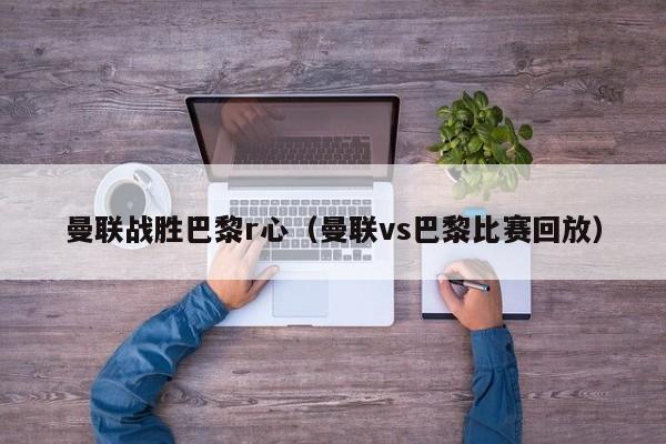 曼聯戰勝巴黎r心（曼聯vs巴黎比賽回放）