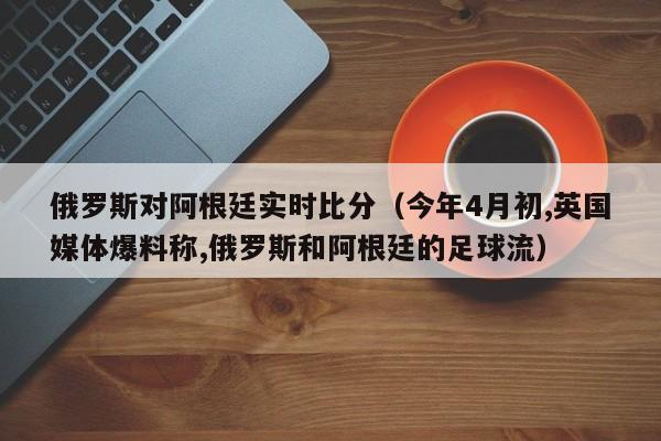 俄羅斯對阿根廷實時比分（今年4月初,英國媒體爆料稱,俄羅斯和阿根廷的足球流）