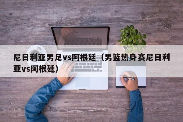 尼日利亞男足vs阿根廷（男籃熱身賽尼日利亞vs阿根廷）