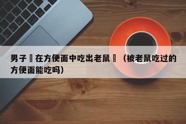 男子稱在方便面中吃出老鼠頭（被老鼠吃過的方便面能吃嗎）