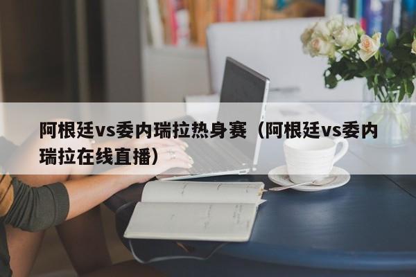 阿根廷vs委內瑞拉熱身賽（阿根廷vs委內瑞拉在線直播）