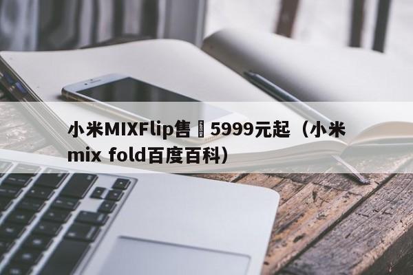 小米MIXFlip售價5999元起（小米mix fold百度百科）