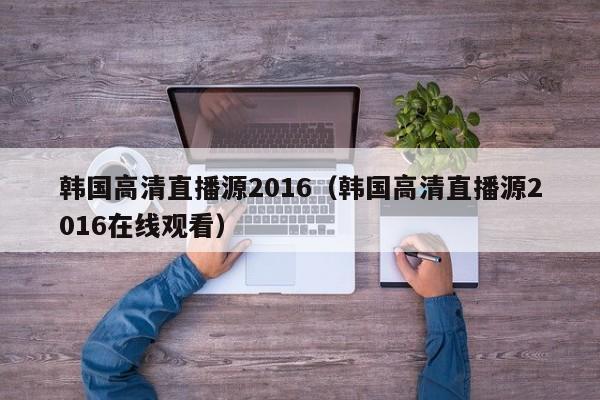 韓國高清直播源2016（韓國高清直播源2016在線觀看）