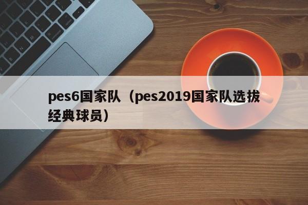 pes6國家隊（pes2019國家隊選拔經典球員）