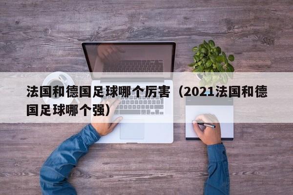 法國和德國足球哪個厲害（2021法國和德國足球哪個強）