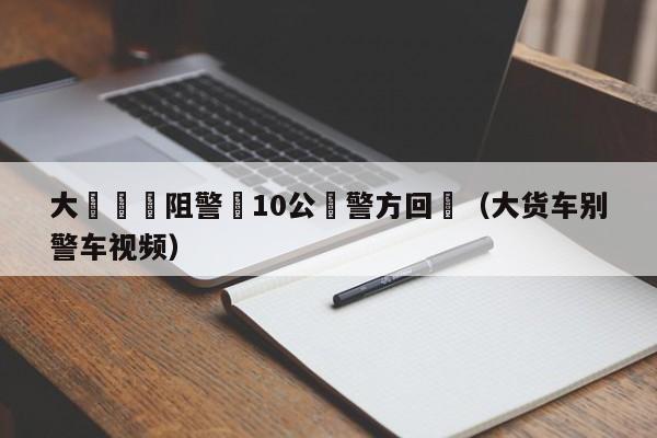 大貨車別阻警車10公裏警方回應（大貨車別警車視頻）