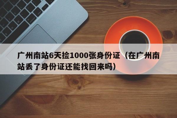 廣州南站6天撿1000張身份證（在廣州南站丟了身份證還能找回來嗎）