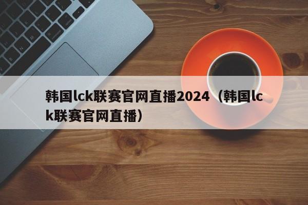 韓國lck聯賽官網直播2024（韓國lck聯賽官網直播）