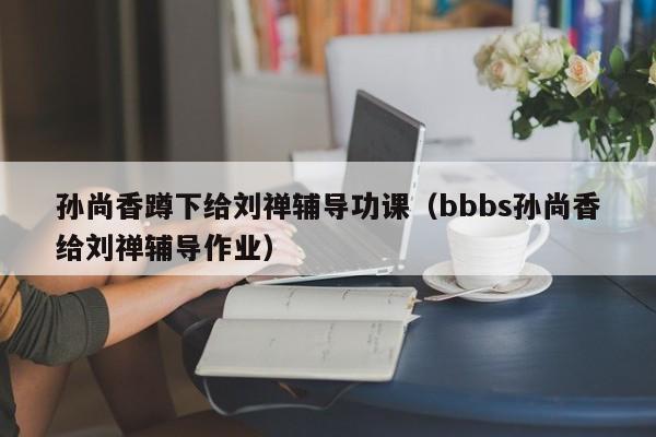 孫尚香蹲下給劉禪輔導功課（bbbs孫尚香給劉禪輔導作業）