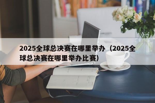 2025全球總決賽在哪裏舉辦（2025全球總決賽在哪裏舉辦比賽）