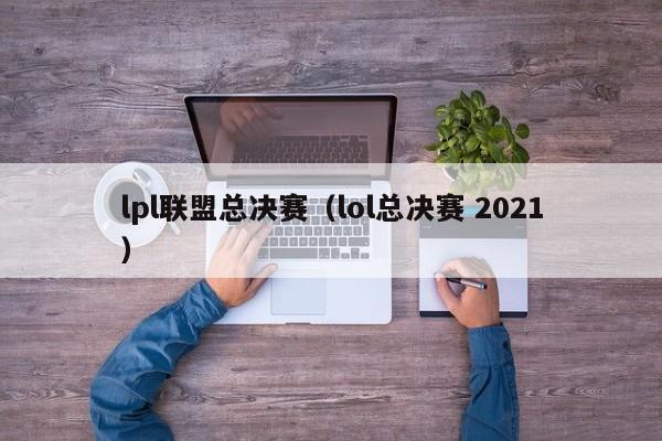 lpl聯盟總決賽（lol總決賽 2021）