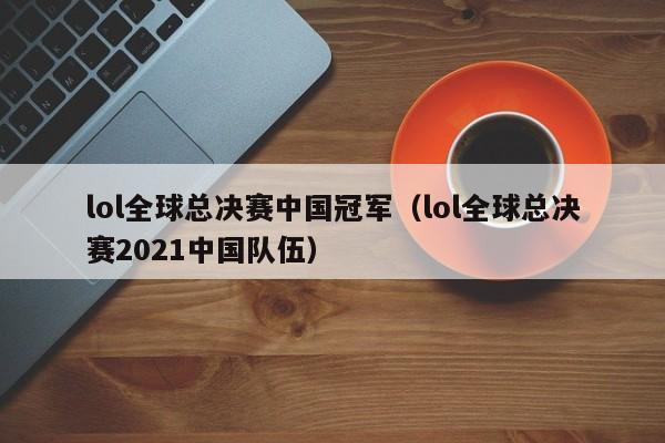 lol全球總決賽中國冠軍（lol全球總決賽2021中國隊伍）