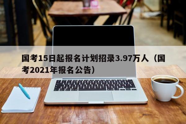 國考15日起報名計劃招錄3.97萬人（國考2021年報名公告）