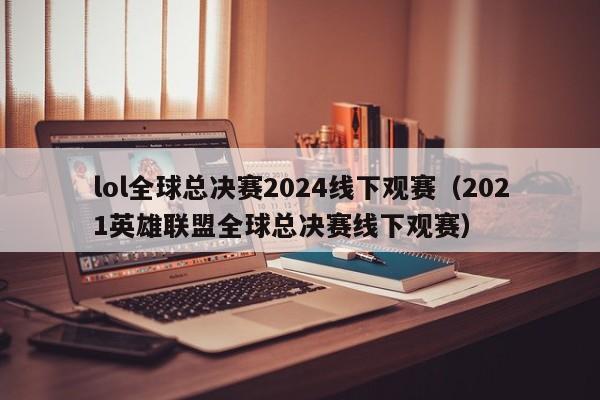 lol全球總決賽2024線下觀賽（2021英雄聯盟全球總決賽線下觀賽）