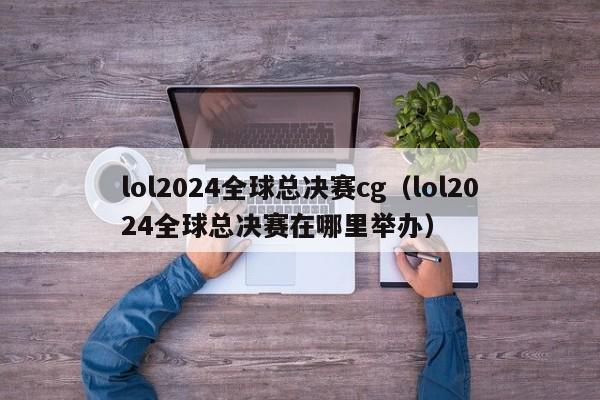 lol2024全球總決賽cg（lol2024全球總決賽在哪裏舉辦）