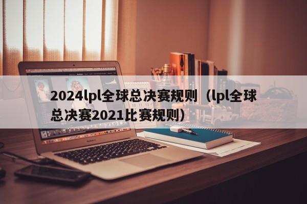 2024lpl全球總決賽規則（lpl全球總決賽2021比賽規則）