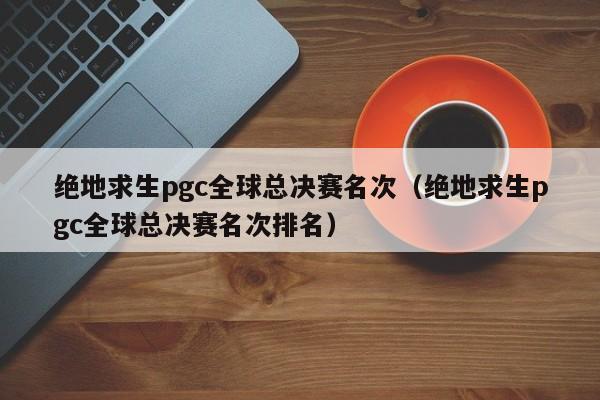 絕地求生pgc全球總決賽名次（絕地求生pgc全球總決賽名次排名）