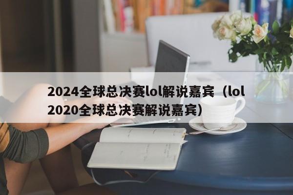 2024全球總決賽lol解說嘉賓（lol2020全球總決賽解說嘉賓）