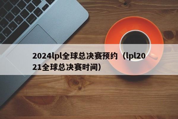 2024lpl全球總決賽預約（lpl2021全球總決賽時間）