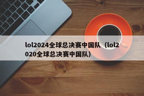 lol2024全球總決賽中國隊（lol2020全球總決賽中國隊）