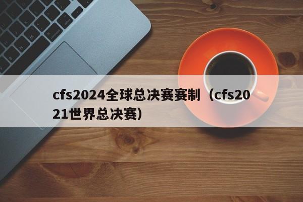 cfs2024全球總決賽賽制（cfs2021世界總決賽）