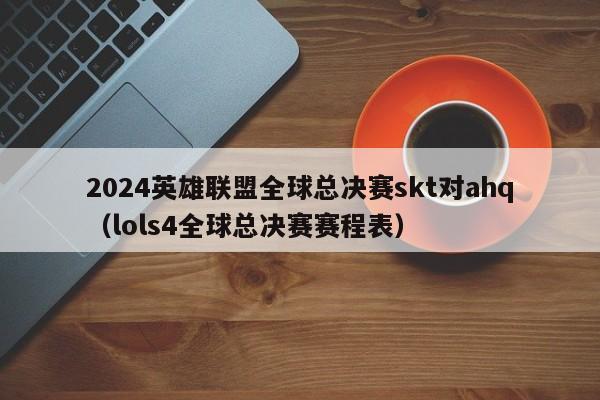 2024英雄聯盟全球總決賽skt對ahq（lols4全球總決賽賽程表）