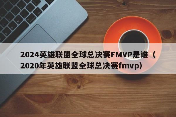 2024英雄聯盟全球總決賽FMVP是誰（2020年英雄聯盟全球總決賽fmvp）