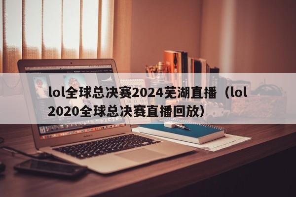 lol全球總決賽2024蕪湖直播（lol2020全球總決賽直播回放）