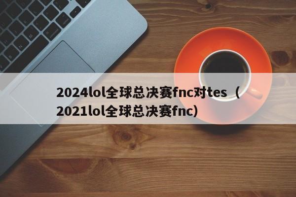 2024lol全球總決賽fnc對tes（2021lol全球總決賽fnc）