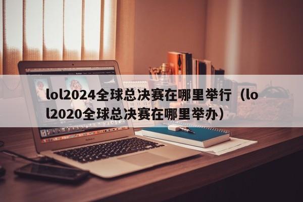 lol2024全球總決賽在哪裏舉行（lol2020全球總決賽在哪裏舉辦）