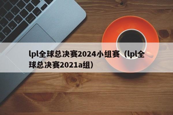 lpl全球總決賽2024小組賽（lpl全球總決賽2021a組）