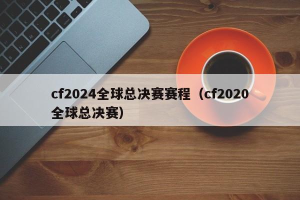 cf2024全球總決賽賽程（cf2020全球總決賽）